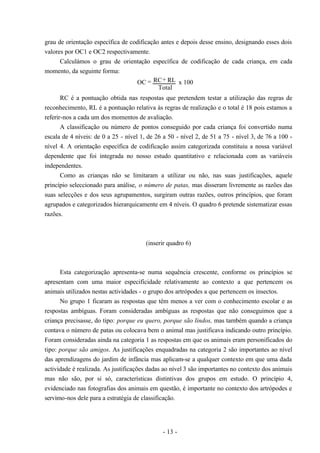 - 13 -
grau de orientação específica de codificação antes e depois desse ensino, designando esses dois
valores por OC1 e OC2 respectivamente.
Calculámos o grau de orientação específica de codificação de cada criança, em cada
momento, da seguinte forma:
OC RC RL
Total
x 100= +
RC é a pontuação obtida nas respostas que pretendem testar a utilização das regras de
reconhecimento, RL é a pontuação relativa às regras de realização e o total é 18 pois estamos a
referir-nos a cada um dos momentos de avaliação.
A classificação ou número de pontos conseguido por cada criança foi convertido numa
escala de 4 níveis: de 0 a 25 - nível 1, de 26 a 50 - nível 2, de 51 a 75 - nível 3, de 76 a 100 -
nível 4. A orientação específica de codificação assim categorizada constituiu a nossa variável
dependente que foi integrada no nosso estudo quantitativo e relacionada com as variáveis
independentes.
Como as crianças não se limitaram a utilizar ou não, nas suas justificações, aquele
princípio seleccionado para análise, o número de patas, mas disseram livremente as razões das
suas selecções e dos seus agrupamentos, surgiram outras razões, outros princípios, que foram
agrupados e categorizados hierarquicamente em 4 níveis. O quadro 6 pretende sistematizar essas
razões.
(inserir quadro 6)
Esta categorização apresenta-se numa sequência crescente, conforme os princípios se
apresentam com uma maior especificidade relativamente ao contexto a que pertencem os
animais utilizados nestas actividades - o grupo dos artrópodes a que pertencem os insectos.
No grupo 1 ficaram as respostas que têm menos a ver com o conhecimento escolar e as
respostas ambíguas. Foram consideradas ambíguas as respostas que não conseguimos que a
criança precisasse, do tipo: porque eu quero, porque são lindos, mas também quando a criança
contava o número de patas ou colocava bem o animal mas justificava indicando outro princípio.
Foram consideradas ainda na categoria 1 as respostas em que os animais eram personificados do
tipo: porque são amigos. As justificações enquadradas na categoria 2 são importantes ao nível
das aprendizagens do jardim de infância mas aplicam-se a qualquer contexto em que uma dada
actividade é realizada. As justificações dadas ao nível 3 são importantes no contexto dos animais
mas não são, por si só, características distintivas dos grupos em estudo. O princípio 4,
evidenciado nas fotografias dos animais em questão, é importante no contexto dos artrópodes e
servimo-nos dele para a estratégia de classificação.
 