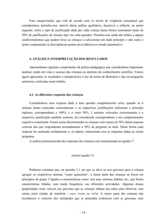- 14 -
Esta categorização, que está de acordo com os níveis de exigência conceptual que
considerámos, permitiu-nos, através duma análise qualitativa, descrever e reflectir, no ponto
seguinte, sobre o tipo de justificação dada por cada criança duma forma consistente (mais de
50% de justificações do mesmo tipo em cada questão). Permitiu-nos ainda dar ênfase a alguns
condicionalismos que podem levar as crianças a seleccionar um dado princípio e não outro e
tentar compreender as discrepâncias postas em evidência no estudo quantitativo.
4. ANÁLISE E INTERPRETAÇÃO DOS RESULTADOS
Apresentámos algumas componentes da prática pedagógica que considerámos importante
analisar, tendo em vista o sucesso das crianças no domínio do conhecimento científico. Vamos
agora apresentar os resultados e interpretá-los à luz da teoria de Bernstein e das investigações
anteriores, realizadas neste âmbito.
4.1. As diferentes respostas das crianças
Considerámos uma resposta dada a uma questão completamente certa, quando os 6
animais foram colocados correctamente e as respectivas justificações utilizaram o princípio
legítimo, correspondente a 100%; e o valor 50%, 3 animais colocados correctamente e a
respectiva justificação também correcta, foi considerado correspondente a um comportamento
cognitivo consistente. Foram assim discriminadas as crianças com menos de 50% duma resposta
correcta das que responderam acertadamente a 50% da pergunta ou mais. Desta forma cada
resposta foi analisada isoladamente e, só depois, relacionada com as respostas dadas às outras
perguntas.
A análise pormenorizada das respostas das crianças está sistematizada no quadro 7.
(inserir quadro 7)
Podemos constatar que, na questão 1.1 em que se dava as seis gravuras para a criança
agrupar os respectivos animais “como quisessem”, a maior parte das crianças se focou em
princípios do grupo 3 ligados a características como: tem asas, antenas, habitat, etc., que foram
características faladas, com muita frequência, nas diferentes actividades. Algumas dessas
propriedades eram visíveis nas gravuras que as crianças tinham nas mãos para observar, mas
outras eram citadas de memória - estes vivem na relva. A maior parte das crianças não
reconheceu o contexto dos artrópodes que se pretendia evidenciar com as gravuras, nem
 