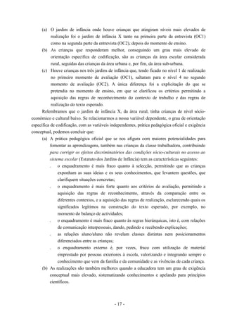 - 17 -
(a) O jardim de infância onde houve crianças que atingiram níveis mais elevados de
realização foi o jardim de infância X tanto na primeira parte da entrevista (OC1)
como na segunda parte da entrevista (OC2), depois do momento de ensino.
(b) As crianças que responderam melhor, conseguindo um grau mais elevado de
orientação específica de codificação, são as crianças da área escolar considerada
rural, seguidas das crianças da área urbana e, por fim, da área sub-urbana.
(c) Houve crianças nos três jardins de infância que, tendo ficado no nível 1 de realização
no primeiro momento de avaliação (OC1), saltaram para o nível 4 no segundo
momento de avaliação (OC2). A única diferença foi a explicitação do que se
pretendia no momento de ensino, em que se clarificou os critérios permitindo a
aquisição das regras de reconhecimento do contexto de trabalho e das regras de
realização do texto esperado.
Relembramos que o jardim de infância X, da área rural, tinha crianças de nível sócio-
económico e cultural baixo. Se relacionarmos a nossa variável dependente, o grau de orientação
específica de codificação, com as variáveis independentes, prática pedagógica oficial e exigência
conceptual, podemos concluir que:
(a) A prática pedagógica oficial que se nos afigura com maiores potencialidades para
fomentar as aprendizagens, também nas crianças da classe trabalhadora, contribuindo
para corrigir os efeitos discriminatórios das condições sócio-culturais no acesso ao
sistema escolar (Estatuto dos Jardins de Infância) tem as características seguintes:
. o enquadramento é mais fraco quanto à selecção, permitindo que as crianças
exponham as suas ideias e os seus conhecimentos, que levantem questões, que
clarifiquem situações concretas;
. o enquadramento é mais forte quanto aos critérios de avaliação, permitindo a
aquisição das regras de reconhecimento, através da comparação entre os
diferentes contextos, e a aquisição das regras de realização, esclarecendo quais os
significados legítimos na construção do texto esperado, por exemplo, no
momento do balanço de actividades;
. o enquadramento é mais fraco quanto às regras hierárquicas, isto é, com relações
de comunicação interpessoais, dando, pedindo e recebendo explicações;
. as relações aluno/aluno não revelam classes distintas nem posicionamentos
diferenciados entre as crianças;
. o enquadramento externo é, por vezes, fraco com utilização de material
emprestado por pessoas exteriores à escola, valorizando e integrando sempre o
conhecimento que vem da família e da comunidade e as vivências de cada criança.
(b) As realizações são também melhores quando a educadora tem um grau de exigência
conceptual mais elevado, sistematizando conhecimentos e apelando para princípios
científicos.
 