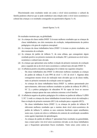 - 18 -
Discriminando estes resultados tendo em conta o nível sócio-económico e cultural da
família podemos observar que se pode estabelecer uma relação entre o nível sócio-económico e
cultural das crianças e os resultados conseguidos no questionário (figuras 3 e 4).
(inserir figuras 3 e 4)
Os resultados mostram que, na globalidade:
(a) As crianças de classe média (NSEF 3) tiveram melhores resultados que as crianças da
classe trabalhadora, nos dois momentos de avaliação, independentemente da prática
pedagógica e do grau de exigência conceptual.
(b) As crianças da classe trabalhadora baixa (NSEF 1) tiveram os piores resultados, nos
dois momentos de avaliação.
(c) As crianças do jardim de infância V, da zona urbana, que conseguiram algum
resultado positivo no primeiro momento de avaliação, OC1, pertencem ao nível sócio-
económico e cultural mais elevado.
(d) As crianças que apresentam uma melhor evolução do primeiro momento de avaliação
para o segundo são as de nível sócio-económico e cultural mais elevado (NSEF 3).
(e) A influência positiva da prática pedagógica foi evidente nas seguintes situações:
. Da classe trabalhadora alta (NSEF 2) obtiveram melhores resultados as crianças
do jardim de infância X com PPO de nível 1 e EC de nível 3. Algumas delas
conseguiram mesmo níveis de realização mais elevados que as da classe média,
tanto no primeiro momento de avaliação como no segundo.
. As crianças da classe trabalhadora baixa (NSEF 1), embora apresentando pior
aproveitamento, obtiveram melhores resultados no jardim de infância W (PPO 2,
EC 2); a prática pedagógica da educadora W foi capaz de levar ao sucesso
algumas crianças apesar das suas carências extremas a nível familiar.
(f) A influência negativa da prática pedagógica foi evidente no jardim de infância V (PPO
3, EC 1) onde as crianças da classe trabalhadora tiveram baixos níveis de realização e
fraca evolução do primeiro momento (OC1) de avaliação para o segundo (OC2).
. Da classe trabalhadora baixa (NSEF 1), as crianças do jardim de infância W
obtiveram melhores resultados que o menino deste nível sócio-económico do
jardim de infância V, embora os seus contextos familiares sejam semelhantes;
neste caso, é posta em relevo a influência do contexto de socialização secundária
como agente importante de aprendizagem.
. As crianças do jardim de infância V apresentam bons resultados na generalidade,
mas a maior parte é de nível sócio-económico elevado; as de classe trabalhadora
que o frequentam apresentam fracos resultados. Tanto umas como outras se
 