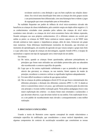 - 19 -
revelaram sensíveis a esta distinção o que era bem explícito nas relações aluno-
aluno. Era visível uma classificação forte entre as crianças dos dois grupos sociais
e um posicionamento bem diferenciado, com uma hierarquia bem evidente e jogos
de segregação que eram extrapolados para as brincadeiras.
Na realidade frequentar um jardim de infância de nível sócio-económico elevado não
beneficiou as crianças de classe trabalhadora, pelo contrário surgiu um duplo efeito negativo: (1)
os conhecimentos veiculados eram pautados pelos saberes das crianças de nível sócio-
económico mais elevado e as crianças de nível sócio-económico baixo não tinham expressão,
ficando entregues aos seus próprios conhecimentos; (2) o diferente estatuto era sentido por
ambas as partes: as crianças de NSEF baixo sentiam-se menos capazes e as de NSEF mais
elevado sentiam-se mais capazes e impunham-se porque, além do mais, formavam um grupo
mais numeroso. Estas diferenças transformaram momentos de discussão, que deveriam ser
momentos de aprendizagem, em ocasiões de agressão em que venceu sempre o grupo mais forte
e o que sabia mais. O grupo de crianças em desvantagem, segundo Arendt (1961), é incapaz de
racionalizar e superar este tipo de segregação sem a intervenção de um adulto.
Em síntese:
(a) De início, quando as crianças foram questionadas, aplicaram principalmente os
princípios que foram mais utilizados nas actividades promovidas pela sua educadora
não reconhecendo o contexto específico da questão.
(b) Logo que se fez ensino explicitando verbalmente o que se pretendia (e não apenas
através das gravuras), as crianças, na sua maioria, foram capazes de mudar de
princípio, reconhecer o contexto e utilizar os significados legítimos adequadamente.
(c) Foi mais difícil reconhecer e realizar do que apenas realizar.
(d) São as crianças da prática pedagógica oficial (JI X) em que houve sistematização dos
diferentes princípios e distinção dos diferentes contextos (PPO 1 e EC 3) dando-se
relevo à característica número de patas, que utilizaram na primeira parte da entrevista
este princípio e tiveram melhor realização geral. Nesta prática pedagógica houve uma
maior explicitação dos critérios - os alunos foram mais orientados e esclarecidos: o
que deveriam observar, o que deveriam incluir na sua análise. Esta explicitação levou-
os a um padrão de reconhecimento mais elevado e consequentemente a uma melhor
realização.
5. DISCUSSÃO E CONCLUSÕES
Usando a teoria de Bernstein como suporte conceptual do estudo relacionámos a
orientação específica de codificação, que considerámos a nossa variável dependente, com
algumas componentes do contexto de socialização secundária que constituíram as nossas
 