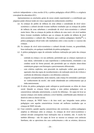 - 20 -
variáveis independentes: a área escolar (J/A), a prática pedagógica oficial (PPO) e a exigência
conceptual da educadora (EC).
Apresentaremos as conclusões gerais do nosso estudo experimental e a contribuição que
julgamos poder oferecer tendo em vista a aquisição do conhecimento científico:
(a) As crianças do jardim de infância da zona urbana e considerada de nível sócio-
económico e cultural elevado tiveram melhores resultados que as crianças do jardim
de infância da zona suburbana e considerado de nível sócio-económico e cultural
muito baixo. Mas as crianças do jardim de infância da zona rural e de nível também
baixo tiveram resultados melhores que as crianças do jardim de infância de nível
sócio-económico e cultural alto. Pensamos que a prática pedagógica familiar
14
e a
prática pedagógica oficial terão sido mediadoras entre a área escolar e o sucesso das
crianças.
(b) As crianças de nível sócio-económico e cultural elevado tiveram, na generalidade,
boas realizações, em qualquer modalidade de prática pedagógica.
(c) A prática pedagógica capaz de estimular melhores realizações por parte das crianças
foi:
. centrada na criança e no seu ambiente, permitindo que as crianças expressem as
suas ideias, valorizando as suas experiências e conhecimentos, orientando a sua
conduta social de forma pessoal, não permitindo que as relações aluno-aluno
estabeleçam grupos com hierarquia e posicionamento diferenciado;
. com critérios explícitos, sem prescindir da explicação verbal, para permitir a
aquisição clara das regras de reconhecimento e de realização através da vivência e
confronto de diferentes situações e em diferentes contextos;
. exigente conceptualmente; desta maneira, cada criança foi estimulada a participar
no ‘conhecimento da escola’, não sendo abandonada aos conhecimentos que já
tinha anteriormente.
(d) O efeito da prática pedagógica pode sobrepor-se positivamente ao efeito de classe
social. Quando as crianças foram sujeitas a uma prática pedagógica com as
características indicadas anteriormente, a escola fez diferença - foi capaz de levar ao
sucesso crianças com muitas carências a nível familiar, contribuindo para diminuir os
desníveis entre as classes sociais.
Houve crianças, de NSEF baixo e da área rural, que integradas numa prática
pedagógica com aquelas características tiveram até melhores resultados que as
crianças de NSEF elevado.
(e) Caso contrário, quando aquelas características não ocorreram, a prática pedagógica
ampliou as diferenças entre as crianças. As crianças de nível sócio-económico e
cultural elevado conseguiram boas realizações mas as restantes, não. A escola fez
também diferença - não foi capaz de levar ao sucesso as crianças com carências
familiares, não se aproximou dos seus conhecimentos e não as orientou, deixou-as
 
