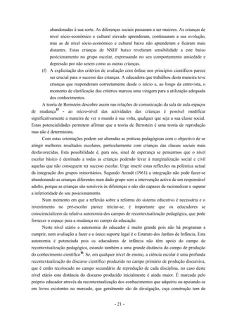 - 21 -
abandonadas à sua sorte. As diferenças sociais passaram a ser maiores. As crianças de
nível sócio-económico e cultural elevado aprenderam, continuaram a sua evolução,
mas as de nível sócio-económico e cultural baixo não aprenderam e ficaram mais
distantes. Estas crianças de NSEF baixo revelaram sensibilidade a este baixo
posicionamento no grupo escolar, expressando no seu comportamento ansiedade e
depressão por não serem como as outras crianças.
(f) A explicitação dos critérios de avaliação com ênfase nos princípios científicos parece
ser crucial para o sucesso das crianças. A educadora que trabalhou desta maneira teve
crianças que responderam correctamente desde o início e, ao longo da entrevista, o
momento de clarificação dos critérios marcou uma viragem para a utilização adequada
dos conhecimentos.
A teoria de Bernstein descobre assim nas relações de comunicação da sala de aula espaços
de mudança
15
- ao micro-nível das actividades das crianças é possível modificar
significativamente a maneira de ver o mundo à sua volta, qualquer que seja a sua classe social.
Estas potencialidades permitem afirmar que a teoria de Bernstein é uma teoria de reprodução
mas não é determinista.
Com estas orientações podem ser alteradas as práticas pedagógicas com o objectivo de se
atingir melhores resultados escolares, particularmente com crianças das classes sociais mais
desfavorecidas. Esta possibilidade é, para nós, sinal de esperança se pensarmos que o nível
escolar básico é destinado a todas as crianças podendo levar à marginalização social e civil
aquelas que não conseguem ter sucesso escolar. Urge inserir estas reflexões na polémica actual
da integração dos grupos minoritários. Segundo Arendt (1961) a integração não pode fazer-se
abandonando as crianças diferentes num dado grupo sem a intervenção activa de um responsável
adulto, porque as crianças são sensíveis às diferenças e não são capazes de racionalizar e superar
a inferioridade do seu posicionamento.
Num momento em que a reflexão sobre a reforma do sistema educativo é necessária e o
investimento no pré-escolar parece iniciar-se, é importante que os educadores se
consciencializem da relativa autonomia dos campos de recontextualização pedagógica, que pode
fornecer o espaço para a mudança no campo da educação.
Neste nível etário a autonomia do educador é muito grande pois não há programas a
cumprir, nem avaliação a fazer e o único suporte legal é o Estatuto dos Jardins de Infância. Esta
autonomia é potenciada pois os educadores de infância não têm apoio do campo de
recontextualização pedagógica, estando também a uma grande distância do campo de produção
do conhecimento científico
16
. Se, em qualquer nível de ensino, a ciência escolar é uma profunda
recontextualização do discurso científico produzido no campo primário de produção discursiva,
que é então recolocado no campo secundário de reprodução de cada disciplina, no caso deste
nível etário esta distância do discurso produzido inicialmente é ainda maior. É marcada pelo
próprio educador através da recontextualização dos conhecimentos que adquiriu ou apoiando-se
em livros existentes no mercado, que geralmente são de divulgação, cuja construção tem de
 