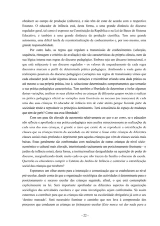 - 22 -
obedecer ao campo de produção (editores), e não têm de estar de acordo com o respectivo
Estatuto. O educador de infância está, desta forma, a uma grande distância do discurso
regulador geral, tal como é expresso na Constituição da República e na Lei de Bases do Sistema
Educativo, e também a uma grande distância da produção científica. Tem uma grande
autonomia, uma difícil tarefa de recontextualização de conhecimentos e, por isso mesmo, uma
grande responsabilidade.
Por outro lado, as regras que regulam a transmissão de conhecimentos (selecção,
sequência, ritmagem e critérios de avaliação) não são características da própria ciência, nem da
sua lógica interna mas regras do discurso pedagógico. Embora seja um discurso instrucional, o
que está subjacente é um discurso regulador - os valores de enquadramento de cada regra
discursiva marcam o perfil de determinada prática pedagógica. Analisando a vasta gama de
realizações possíveis do discurso pedagógico (variações nas regras de transmissão) vimos que
cada educador pode isolar algumas dessas variações e recombinar criando uma dada prática ou
até mesmo a sua própria prática, isto é, seleccionar determinados comportamentos que tornarão
a sua prática pedagógica característica. Tem também a liberdade de determinar e isolar algumas
dessas variações, analisar os seus efeitos sobre as crianças de diferentes grupos sociais e realizar
na prática pedagógica oficial as variações mais favoráveis ao sucesso (ou insucesso) de cada
uma das suas crianças. O educador de infância tem de estar atento porque fazendo parte da
sociedade tende a reproduzir os princípios dominantes. Terá consciência do espaço de mudança
que tem de gerir? Como usa essa liberdade?
Com um grau tão elevado de autonomia relativamente ao que e ao como, se o educador
não reflecte e aprofunda a sua prática pedagógica nem analisa minuciosamente as realizações de
cada uma das suas crianças, é grande o risco que existe de se reproduzir a estratificação de
classes que as crianças trazem da sociedade ou até tornar o fosso entre crianças de diferentes
classes sociais mais profundo e deprimente para aquelas crianças que vêm de classes sociais mais
baixas. Estas geralmente são confrontadas com realizações de outras crianças de nível sócio-
económico e cultural mais elevado, interiorizando tacitamente um posicionamento frustrante - o
jardim de infância estará, desta forma, a institucionalizar desigualdades na aquisição do poder do
discurso, marginalizando desde muito cedo os que não trazem da família o discurso da escola.
Quererão os educadores cumprir o Estatuto do Jardins de Infância e contrariar a estratificação
social das crianças que recebem?
Esperamos um olhar atento para a interacção e comunicação que se estabelecem ao nível
pré-escolar, dando conta de que a organização sociológica das actividades é determinante para o
posicionamento e sucesso escolar das crianças seguindo, afinal, o que está contemplado
explicitamente na lei. Será importante aprofundar os diferentes aspectos da organização
sociológica das actividades escolares e que estas investigações sejam confrontadas. Só assim
estaremos a contribuir para que as crianças não entrem na escolaridade obrigatória já com o seu
‘destino marcado’. Será necessário iluminar o caminho que nos leva à compreensão dos
processos que conduzem as crianças ao (in)sucesso escolar (Este nunca vai dar nada para a
 