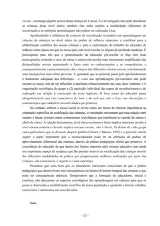- 23 -
escola - resmunga alguém acerca duma criança de 4 anos). E a investigação não pode abandonar
as crianças deste nível etário; também elas estão sujeitas a modalidades diferentes de
socialização e as múltiplas aprendizagens não podem ser realizadas à toa.
Aprofundando a influência do contexto de socialização secundária nas aprendizagens em
ciências da natureza no nível etário do jardim de infância estaremos a contribuir para a
alfabetização científica das nossas crianças e para a explicitação do trabalho do educador de
infância numa época em que no nosso país este nível escolar se afigura de profunda mudança. É
preocupante para nós que a generalização da educação pré-escolar se faça sem estas
preocupações correndo o risco de tornar o ensino pré-escolar num instrumento amplificador das
desigualdades sociais aumentando o fosso entre os conhecimentos e as competências, e
consequentemente o posicionamento, das crianças dos diferentes estratos sociais, transformando
uma intenção boa num efeito preverso. A igualdade que se pretende passa pelo aprofundamento
e tratamento adequado das diferenças - o como das aprendizagens pré-escolares não pode
ocorrer ao acaso, tem de ser reflectido e analisado minuciosamente nas suas duas vertentes: (1)
organização sociológica do grupo e (2) aquisição individual das regras de reconhecimento e de
realização em relação à construção do texto legítimo. O bom senso do educador passa
obrigatoriamente por esta consciência do bem e do mal que está a fazer nas interacções e
comunicações que estabelece nas actividades que promove.
Na verdade, embora a classe social se revele como um factor de extrema importância na
orientação específica de codificação das crianças, os resultados mostraram que essa relação nem
sempre é linear; existem outras componentes sociológicas que interferem no sentido de alterar o
efeito de classe. A relação determinista, nível sócio-económico baixo implica insucesso escolar e
nível sócio-económico elevado implica sucesso escolar, não é linear; há dentro de cada grupo
casos particulares que se desviam daquele padrão (Câmara e Morais, 1997) e o presente estudo
sugere o papel importante que a escola/educador pode ter na alteração do padrão de
aproveitamento diferencial das crianças, através da prática pedagógica oficial que promove. A
consciência do educador de que dentro dos limites impostos pelo sistema educativo tem ainda
um importante espaço de mudança que lhe permite intervir na socialização das crianças através
das diferentes modalidades de prática que proporcionam melhores realizações por parte das
crianças, esta consciência, é urgente e é uma esperança.
Pensamos que seria bom que os educadores estivessem conscientes de que a prática
pedagógica que desenvolvem tem consequências no desenvolvimento integral das crianças e que
pode ter consequências drásticas. Desejávamos que a formação de educadores, inicial e
contínua, não descurasse os aspectos sociológicos das aprendizagens em ciências para que se
possa ir destruindo o analfabetismo científico da nossa população e ajudando a formar cidadãos
conscientes e autónomos nas suas decisões.
Notas
 