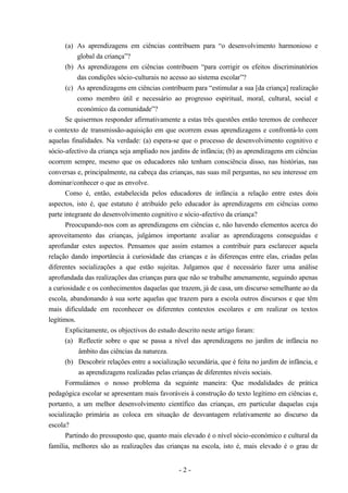 - 2 -
(a) As aprendizagens em ciências contribuem para “o desenvolvimento harmonioso e
global da criança”?
(b) As aprendizagens em ciências contribuem “para corrigir os efeitos discriminatórios
das condições sócio-culturais no acesso ao sistema escolar”?
(c) As aprendizagens em ciências contribuem para “estimular a sua [da criança] realização
como membro útil e necessário ao progresso espiritual, moral, cultural, social e
económico da comunidade”?
Se quisermos responder afirmativamente a estas três questões então teremos de conhecer
o contexto de transmissão-aquisição em que ocorrem essas aprendizagens e confrontá-lo com
aquelas finalidades. Na verdade: (a) espera-se que o processo de desenvolvimento cognitivo e
sócio-afectivo da criança seja ampliado nos jardins de infância; (b) as aprendizagens em ciências
ocorrem sempre, mesmo que os educadores não tenham consciência disso, nas histórias, nas
conversas e, principalmente, na cabeça das crianças, nas suas mil perguntas, no seu interesse em
dominar/conhecer o que as envolve.
Como é, então, estabelecida pelos educadores de infância a relação entre estes dois
aspectos, isto é, que estatuto é atribuído pelo educador às aprendizagens em ciências como
parte integrante do desenvolvimento cognitivo e sócio-afectivo da criança?
Preocupando-nos com as aprendizagens em ciências e, não havendo elementos acerca do
aproveitamento das crianças, julgámos importante avaliar as aprendizagens conseguidas e
aprofundar estes aspectos. Pensamos que assim estamos a contribuir para esclarecer aquela
relação dando importância à curiosidade das crianças e às diferenças entre elas, criadas pelas
diferentes socializações a que estão sujeitas. Julgamos que é necessário fazer uma análise
aprofundada das realizações das crianças para que não se trabalhe amenamente, seguindo apenas
a curiosidade e os conhecimentos daquelas que trazem, já de casa, um discurso semelhante ao da
escola, abandonando à sua sorte aquelas que trazem para a escola outros discursos e que têm
mais dificuldade em reconhecer os diferentes contextos escolares e em realizar os textos
legítimos.
Explicitamente, os objectivos do estudo descrito neste artigo foram:
(a) Reflectir sobre o que se passa a nível das aprendizagens no jardim de infância no
âmbito das ciências da natureza.
(b) Descobrir relações entre a socialização secundária, que é feita no jardim de infância, e
as aprendizagens realizadas pelas crianças de diferentes níveis sociais.
Formulámos o nosso problema da seguinte maneira: Que modalidades de prática
pedagógica escolar se apresentam mais favoráveis à construção do texto legítimo em ciências e,
portanto, a um melhor desenvolvimento científico das crianças, em particular daquelas cuja
socialização primária as coloca em situação de desvantagem relativamente ao discurso da
escola?
Partindo do pressuposto que, quanto mais elevado é o nível sócio-económico e cultural da
família, melhores são as realizações das crianças na escola, isto é, mais elevado é o grau de
 
