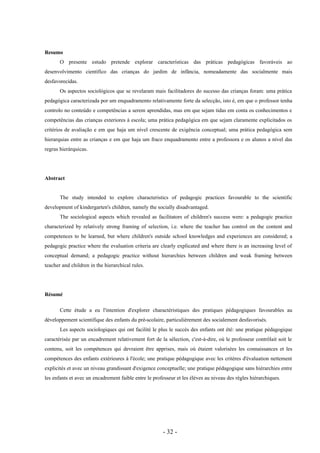 - 32 -
Resumo
O presente estudo pretende explorar características das práticas pedagógicas favoráveis ao
desenvolvimento científico das crianças do jardim de infância, nomeadamente das socialmente mais
desfavorecidas.
Os aspectos sociológicos que se revelaram mais facilitadores do sucesso das crianças foram: uma prática
pedagógica caracterizada por um enquadramento relativamente forte da selecção, isto é, em que o professor tenha
controlo no conteúdo e competências a serem aprendidas, mas em que sejam tidas em conta os conhecimentos e
competências das crianças exteriores à escola; uma prática pedagógica em que sejam claramente explicitados os
critérios de avaliação e em que haja um nível crescente de exigência conceptual; uma prática pedagógica sem
hierarquias entre as crianças e em que haja um fraco enquadramento entre a professora e os alunos a nível das
regras hierárquicas.
Abstract
The study intended to explore characteristics of pedagogic practices favourable to the scientific
development of kindergarten's children, namely the socially disadvantaged.
The sociological aspects which revealed as facilitators of children's success were: a pedagogic practice
characterized by relatively strong framing of selection, i.e. where the teacher has control on the content and
competences to be learned, but where children's outside school knowledges and experiences are considered; a
pedagogic practice where the evaluation criteria are clearly explicated and where there is an increasing level of
conceptual demand; a pedagogic practice without hierarchies between children and weak framing between
teacher and children in the hierarchical rules.
Résumé
Cette étude a eu l'intention d'explorer charactéristiques des pratiques pédagogiques favourables au
développement scientifique des enfants du pré-scolaire, particulièrement des socialement desfavorisés.
Les aspects sociologiques qui ont facilité le plus le succès des enfants ont été: une pratique pédagogique
caractérisée par un encadrement relativement fort de la sélection, c'est-à-dire, où le professeur contrôlait soit le
contenu, soit les compétences qui devraient être apprises, mais où étaient valorisées les connaissances et les
compétences des enfants extérieures á l'école; une pratique pédagogique avec les critères d'évaluation nettement
explicités et avec un niveau grandissant d'exigence conceptuelle; une pratique pédagogique sans hiérarchies entre
les enfants et avec un encadrement faible entre le professeur et les élèves au niveau des règles hiérarchiques.
 