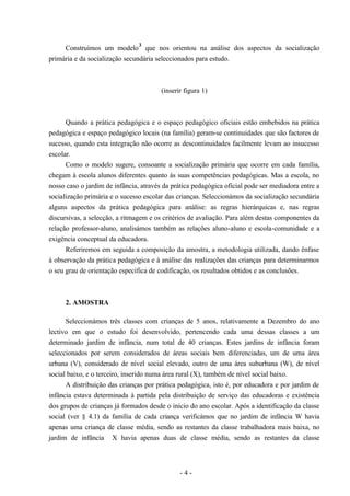 - 4 -
Construímos um modelo
3
que nos orientou na análise dos aspectos da socialização
primária e da socialização secundária seleccionados para estudo.
(inserir figura 1)
Quando a prática pedagógica e o espaço pedagógico oficiais estão embebidos na prática
pedagógica e espaço pedagógico locais (na família) geram-se continuidades que são factores de
sucesso, quando esta integração não ocorre as descontinuidades facilmente levam ao insucesso
escolar.
Como o modelo sugere, consoante a socialização primária que ocorre em cada família,
chegam à escola alunos diferentes quanto às suas competências pedagógicas. Mas a escola, no
nosso caso o jardim de infância, através da prática pedagógica oficial pode ser mediadora entre a
socialização primária e o sucesso escolar das crianças. Seleccionámos da socialização secundária
alguns aspectos da prática pedagógica para análise: as regras hierárquicas e, nas regras
discursivas, a selecção, a ritmagem e os critérios de avaliação. Para além destas componentes da
relação professor-aluno, analisámos também as relações aluno-aluno e escola-comunidade e a
exigência conceptual da educadora.
Referiremos em seguida a composição da amostra, a metodologia utilizada, dando ênfase
à observação da prática pedagógica e à análise das realizações das crianças para determinarmos
o seu grau de orientação específica de codificação, os resultados obtidos e as conclusões.
2. AMOSTRA
Seleccionámos três classes com crianças de 5 anos, relativamente a Dezembro do ano
lectivo em que o estudo foi desenvolvido, pertencendo cada uma dessas classes a um
determinado jardim de infância, num total de 40 crianças. Estes jardins de infância foram
seleccionados por serem considerados de áreas sociais bem diferenciadas, um de uma área
urbana (V), considerado de nível social elevado, outro de uma área suburbana (W), de nível
social baixo, e o terceiro, inserido numa área rural (X), também de nível social baixo.
A distribuição das crianças por prática pedagógica, isto é, por educadora e por jardim de
infância estava determinada à partida pela distribuição de serviço das educadoras e existência
dos grupos de crianças já formados desde o início do ano escolar. Após a identificação da classe
social (ver § 4.1) da família de cada criança verificámos que no jardim de infância W havia
apenas uma criança de classe média, sendo as restantes da classe trabalhadora mais baixa, no
jardim de infância X havia apenas duas de classe média, sendo as restantes da classe
 