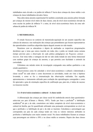 - 5 -
trabalhadora mais elevada e no jardim de infância V havia doze crianças de classe média e seis
crianças de classe trabalhadora elevada e baixa.
Para além desta amostra experimental foi também constituída uma amostra piloto formada
por crianças do mesmo nível etário de duas classes, uma de nível sócio-económico elevado da
zona escolar do jardim de infância V e outra, de nível sócio-económico baixo da zona sub-
urbana do jardim de infância W.
3. METODOLOGIA
O estudo focou-se no contexto de transmissão-aquisição de um assunto específico das
ciências da natureza e nas realizações das crianças que pretendíamos que fossem representativas
das aprendizadens científicas adquiridas depois daquele assunto ter sido tratado.
Reunimos com as educadoras e depois de analisadas as respectivas programações
decidimos que o tema que estava inserido em todas elas e podia ser tratado numa semana
(tempo previsto para a observação de cada prática pedagógica) era Pequenos animais -
insectos. Este tema tinha a vantagem de não ter sido ainda tratado de uma forma intencional
com nenhum grupo de crianças da amostra, o que permitia com facilidade o estímulo da
curiosidade.
Utilizámos um método misto de investigação conjugando uma análise qualitativa e um
estudo quantitativo.
Descreveremos como foi calculado o nível sócio-económico e cultural e determinada a
classe social
4
de cada aluno e como decorreram as actividades, tendo em vista a hipótese
levantada, e como se fez a sistematização das observações realizadas. Em seguida,
apresentaremos o instrumento utilizado para avaliação das aprendizagens conseguidas e como
foi apreciado o grau de orientação específica de codificação que, para nós, é índice de sucesso
ou insucesso escolar.
3.1. O nível sócio-económico e cultural - A classe social
A diferenciação das crianças por classe social foi estabelecida através dum questionário-
entrevista aos pais (Câmara e Morais, 1997). Tendo por base a profissão
5
e habilitação
académica
6
do pai e da mãe, construímos um índice compósito do nível sócio-económico e
cultural da família, que foi quantificado utilizando uma pontuação correspondente ao nível em
que a profissão e a habilitação do pai e da mãe se inseriam. Calculámos a percentagem que
correspondia aos pais de cada criança tendo em vista os valores máximos atribuídos às
profissões e habilitações com maior estatuto social. Na classe trabalhadora ficaram as crianças
cuja percentagem era inferior a 50% e na classe média as restantes. Depois das duas classes
 