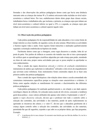 - 6 -
formadas e das observações das práticas pedagógicas demos conta que havia uma distância
marcante entre as crianças das turmas W e X embora estivessem todas incluídas no nível sócio-
económico e cultural baixo. Por isso, estabelecemos dentro deste grupo duas classes sociais,
trabalhadora baixa e trabalhadora alta, que incluíam, a primeira, as crianças cujos pais tinham um
nível sócio-económico e cultural inferior ou igual a 25% e a segunda, as crianças cujos pais
tinham um nível sócio-económico e cultural superior àquele valor.
3.2. Observação das práticas pedagógicas
Cada prática pedagógica foi da responsabilidade de cada educadora e teve como limite de
tempo máximo as cinco manhãs, de segunda a sexta, de uma semana. Observámos as actividades
e fizemos registo vídeo e audio. Estes registos foram transcritos e analisados qualitativamente
seguindo a orientação estabelecida na hipótese do estudo.
Facilmente demos conta que a ritmagem, como regra discursiva a estudar, tinha de ser
posta de parte. Nos jardins de infância os assuntos são tratados mas não se tem a preocupação
de verificar quais as aprendizagens científicas adquiridas por cada criança para poder, atendendo
ao ritmo de cada uma, propor outras actividades para que se possa ampliar ou aprofundar os
seus conhecimentos.
Para o estudo das regras discursivas selecção e critérios de avaliação construíram-se
instrumentos de análise que explicitam os indicadores
7
utilizados e dois níveis de enquadramento
que serviram como referência. Estes instrumentos foram construídos depois de se fazer uma
primeira análise das práticas pedagógicas.
Para o estudo das regras hierárquicas e das relações aluno-aluno e escola-comunidade não
construímos instrumentos específicos porque as situações eram características e evidentes. A
forma como aquelas relações se manifestaram foi coerente e discriminatória das diferentes
práticas pedagógicas.
Cada prática pedagógica foi analisada qualitativamente e, em relação a um dado aspecto
sociológico objecto de reflexão, foi colocada numa escala de três níveis, consoante a tendência
geral dessa prática - esses valores atribuídos têm apenas valor relativo. Explicitando: o valor E+,
quanto à regra discursiva selecção, diz-nos que o professor tem todo o controlo sobre a
selecção dos conteúdos, das actividades e dos materiais, pondo de parte explicitamente ou
ignorando as iniciativas dos alunos; e o valor E-, diz-nos que a educadora geralmente dá à
criança algum controlo sobre a selecção dos conteúdos, das actividades ou dos materiais,
permitindo-lhe que dê sugestões, exponha o que sabe ou as próprias ideias, que faça perguntas.
Exemplo:
E
+
- A professora diz às suas crianças: Eu encontrei uma história que nos fala das abelhas. Eu vou ler a
história [...]
 