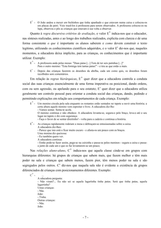 - 7 -
E
-
- O João andou a mexer em bichinhos que tinha apanhado e que estavam numa caixa e colocou-os
em placas de petri. Veio trazê-los à professora para serem observados. A professora colocou-os na
lupa, observou e pôs as crianças que estavam à sua volta a observar.
Quanto à regra discursiva critérios de avaliação, o valor E+ indica-nos que o educador,
nas sínteses realizadas, antes e ao longo dos trabalhos realizados, explicita com clareza e de uma
forma consistente o que é importante os alunos saberem e como devem construir o texto
legítimo, utilizando os conhecimentos científicos adquiridos, e o valor E- diz-nos que, naqueles
momentos, a educadora deixa implícito, para as crianças, os conhecimentos que é importante
utilizar. Exemplo:
E
+
- A professora anda pelas mesas: "Duas patas [...] Tem de ter seis patinhas [...]"
Para o outro menino: "Esta formiga tem tantas patas!" - e tira as que estão a mais.
E
-
- Depois das crianças fazerem os desenhos da abelha, cada um como quis, os desenhos foram
recolhidos sem comentários.
Em relação às regras hierárquicas, E+ quer dizer que a educadora controla a conduta
social das suas crianças essencialmente de uma forma imperativa ou posicional, dando ordens,
com ou sem agressão, ou apelando para o seu estatuto; E- quer dizer que a educadora utiliza
geralmente um controlo pessoal para orientar a conduta social das crianças, dando, pedindo e
permitindo explicações em relação aos comportamentos de cada criança. Exemplo:
E
+
- Um menino circula pela sala enquanto os restantes estão sentados no tapete a ouvir uma história; a
certa altura aquele menino vem espreitar o livro. A educadora diz-lhe:
- Vamos sentar. Senta-te acolá.
O menino continua e não obedece. A educadora levanta-se, segura-o pelo braço, leva-o até o seu
lugar no tapete e diz com segurança:
- Faça o favor de se sentar direitinho! - volta para a cadeira e continua a história.
E
-
- As crianças rapidamente rodeiam a mesa e debruçam-se entusiasmadas sobre a caixa.
A educadora diz-lhes:
- Parece que isto está a ficar muito escuro - e afasta-os um pouco com os braços.
Uma menina diz queixosa:
- Eu também quero ver.
A educadora continua:
- Então pode-se fazer assim, pega-se na caixinha e passa-se pelos meninos - segura a caixa e passa-
a junto de cada um o que os faz levantarem-se um pouco.
Nas relações aluno-aluno, C+ indica-nos que aquela classe cinde-se em grupos com
hierarquias diferentes: há grupos de crianças que sabem mais, que fazem melhor e têm mais
poder na sala e crianças que sabem menos, fazem pior, têm menos poder na sala e são
segregados pelos outros. C- diz-nos que naquela sala não é evidente a existência de grupos
diferenciados de crianças com posicionamentos diferentes. Exemplo:
C
+
- ...
A educadora pergunta:
- Não viram?... Eu não sei se aquela lagartinha tinha patas. Será que tinha patas, aquela
lagartinha?
Umas crianças:
- Não.
João:
- Tinha.
Outras crianças:
- Não.
João:
 