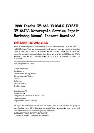 
 
 
 
1998 Yamaha XV16AL XV16ALC XV16ATL
XV16ATLC Motorcycle Service Repair
Workshop Manual Instant Download
INSTANT DOWNLOAD 
This is the most complete Service Repair Manual for the 1998 Yamaha XV16AL XV16ALC XV16ATL 
XV16ATLC .Service Repair Manual can come in handy especially when you have to do immediate 
repair  to  your  1998  Yamaha  XV16AL  XV16ALC  XV16ATL  XV16ATLC  .Repair  Manual  comes  with 
comprehensive details regarding technical data. Diagrams a complete list of 1998 Yamaha XV16AL 
XV16ALC XV16ATL XV16ATLC parts and pictures.This is a must for the Do‐It‐Yours.You will not be 
dissatisfied.   
=======================================================   
Service Repair Manual Covers:   
 
General information   
Specifications   
Periodic checks and adjustments   
General overhaul of Engine   
Chassis   
Carburetors   
Electrical system   
Troubleshooting   
 
Downloadable: YES   
File Format: PDF   
Compatible: All Versions of Windows & Mac   
Language: English   
Requirements: Adobe PDF Reader   
 
All  pages  are  printable.So  run  off  what  you  need  &  take  it  with  you  into  the  garage  or 
workshop.Save money $$ By doing your own repairs!These manuals make it easy for any skill 
level with these very easy to follow.Step by step instructions!   
CUSTOMER SATISFACTION ALWAYS GUARANTEED!   
CLICK ON THE INSTANT DOWNLOAD BUTTON TODAY 
 
