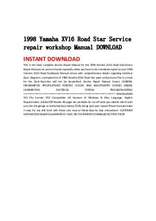  
 
 
1998 Yamaha XV16 Road Star Service
repair workshop Manual DOWNLOAD
INSTANT DOWNLOAD 
This is the most complete Service Repair Manual for the 1998 Yamaha XV16 Road Star.Service 
Repair Manual can come in handy especially when you have to do immediate repair to your 1998 
Yamaha  XV16  Road  Star.Repair  Manual  comes  with  comprehensive  details  regarding  technical 
data. Diagrams a complete list of 1998 Yamaha XV16 Road Star parts and pictures.This is a must 
for  the  Do‐It‐Yours.You  will  not  be  dissatisfied.  Service  Repair  Manual  Covers:  GENERAL 
INFORMATION  SPECIFICATIONS  PERIODIC  CHECKS  AND  ADJUSTMENTS  CHASSIS  ENGINE 
CARBURETION  ELECTRICAL  SYSTEM  TROUBLESHOOTING 
=================================================================== Downloadable: 
YES  File  Format:  PDF  Compatible:  All  Versions  of  Windows  &  Mac  Language:  English 
Requirements: Adobe PDF Reader All pages are printable.So run off what you need & take it with 
you into the garage or workshop.Save money $$ By doing your own repairs!These manuals make 
it  easy  for  any  skill  level  with  these  very  easy  to  follow.Step  by  step  instructions!  CUSTOMER 
SATISFACTION ALWAYS GUARANTEED! CLICK ON THE INSTANT DOWNLOAD BUTTON TODAY 
 