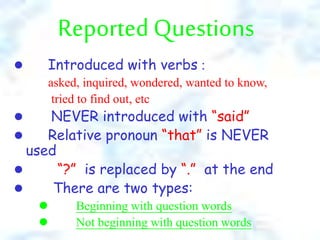 Reported Questions
l Introduced with verbs :
asked, inquired, wondered, wanted to know,
tried to find out, etc
l NEVER introduced with “said”
l Relative pronoun “that” is NEVER
used
l “?” is replaced by “.” at the end
l There are two types:
l Beginning with question words
l Not beginning with question words
 
