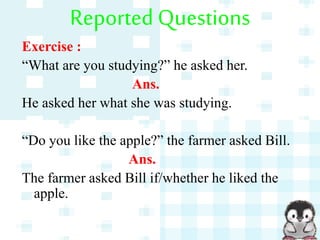 Reported Questions
Exercise :
“What are you studying?” he asked her.
Ans.
He asked her what she was studying.
“Do you like the apple?” the farmer asked Bill.
Ans.
The farmer asked Bill if/whether he liked the
apple.
 