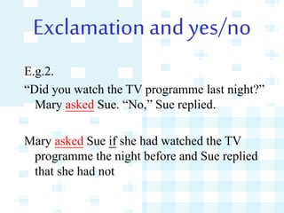 Exclamation and yes/no
E.g.2.
“Did you watch the TV programme last night?”
Mary asked Sue. “No,” Sue replied.
Mary asked Sue if she had watched the TV
programme the night before and Sue replied
that she had not
 
