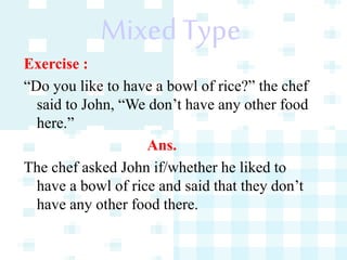 Mixed Type
Exercise :
“Do you like to have a bowl of rice?” the chef
said to John, “We don’t have any other food
here.”
Ans.
The chef asked John if/whether he liked to
have a bowl of rice and said that they don’t
have any other food there.
 