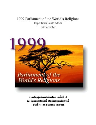 Parliament of the World’s Religions   1   Cape Town South Africa 1999




1999 Parliament of the World’s Religions
                     Cape Town South Africa
                          1-8 December




           ¡ÒÃ»ÃÐªØÁÊÀÒÈÒÊ¹ÒâÅ¡ ¤ÃÑé§·Õè 3
          ³ àÁ×Í§à¤»·ÒÇ¹ì »ÃÐà·ÈáÍ¿ÃÔ¡Òãµé
              ÇÑ¹·Õè 1- 8 ¸Ñ¹ÇÒ¤Á 2542
 