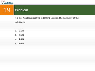 19   Problem

     4.0 g of NaOH is dissolved in 100 mL solution The normality of the
     solution is


     a. 0.1 N
     b. 0.5 N
     c. 4.0 N
     d. 1.0 N
 