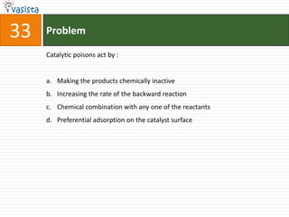 33   Problem

     Catalytic poisons act by :


     a. Making the products chemically inactive
     b. Increasing the rate of the backward reaction
     c. Chemical combination with any one of the reactants
     d. Preferential adsorption on the catalyst surface
 