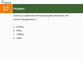 37   Problem

     A silver cup is plated with silver by passing 965C of electricity. The
     amount of Ag deposited, is :


     a. 107.89 g
     b. 9.89 g
     c. 1.0002 g
     d. 1.08 g
 