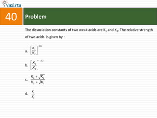 40   Problem

     The dissociation constants of two weak acids are K1 and K2. The relative strength
     of two acids is given by :

               3/2
          K1
     a.   K2

               1/2
          K1
     b.
          K2

          K1    K2
     c.
          K2    K1

          K1
     d.
          K2
 