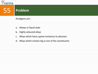55   Problem

     Amalgams are :


     a. Always in liquid state
     b. Highly coloured alloys
     c. Alloys which have a great resistance to abrasion
     d. Alloys which contain Hg as one of the constituents
 