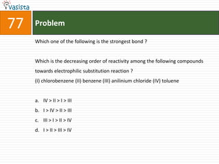 77   Problem

     Which one of the following is the strongest bond ?


     Which is the decreasing order of reactivity among the following compounds
     towards electrophilic substitution reaction ?
     (I) chlorobenzene (II) benzene (III) anilinium chloride (IV) toluene


     a. IV > II > I > III
     b. I > IV > II > III
     c. III > I > II > IV
     d. I > II > III > IV
 
