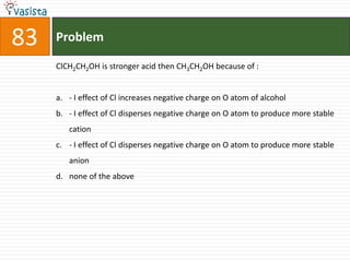 83   Problem

     ClCH2CH2OH is stronger acid then CH3CH2OH because of :


     a. - I effect of Cl increases negative charge on O atom of alcohol
     b. - I effect of Cl disperses negative charge on O atom to produce more stable
        cation
     c. - I effect of Cl disperses negative charge on O atom to produce more stable
        anion
     d. none of the above
 