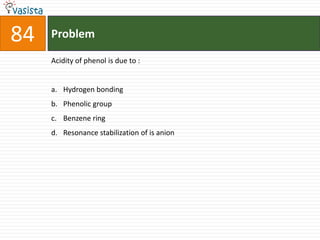 84   Problem

     Acidity of phenol is due to :


     a. Hydrogen bonding
     b. Phenolic group
     c. Benzene ring
     d. Resonance stabilization of is anion
 