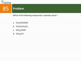 85   Problem

     Which of the following compounds is optically active ?


     a. CH3CHClCOOH
     b. CH3CH2CH2CH3
     c. (CH3)2CHOH
     d. (CH3)3CCl
 