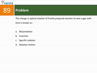 89   Problem

     The change in optical rotation of freshly prepared solution of cane sugar with
     time is known as :


     a. Mutarotation
     b. Inversion
     c. Specific rotation
     d. Rotation motion
 