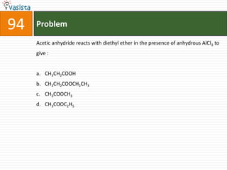 94   Problem

     Acetic anhydride reacts with diethyl ether in the presence of anhydrous AlCl3 to
     give :


     a. CH3CH2COOH
     b. CH3CH2COOCH2CH3
     c. CH3COOCH3
     d. CH3COOC2H5
 