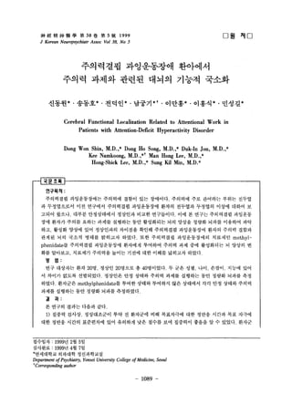 񽛾?? W38 5 ̖1999 
J Korean Neuropsychiatr Ass.oc Vo138, No 5 
????? ?????? ???? 
? ? 
??? ??? ??? ??? ??? ??? 
???* . ???* . ???* . ??? *t . ???* . ???* . ???* 
Cerebral Functional Localization Related to Attentional Work in 
Patients with Attention-Deficit Hyperactivity Disorder 
Dong Won Shin, M.D. ,* Dong Ho Song, M.D. ,* Duk-In Jon, M.D. ,* 
Kee Namkoong, M.D. ,*t Man Hong Lee, M.D.,* 
Hong-Shick Lee, M.D. ,* Sung Kil Min, M.D.* 
????: 
????? ??????? ???? ??? ?? ????. ???? ?? ???? ??? ??? 
? ??? g?? ?? ???? ????? ?????? ??? ???? ???? ??? ??? ? 
??? ??? ??? ?????? ???? ??? ?????. ?? ? ??? ????? ???? 
?? ??? ??? ??? ??? ???? ?? ????? ?? ??? ??? ??? ???? ?? 
?? ??? ??? ?? ????? ???? ??? ????? ?????? ??? ??? ??? 
??? ?? ??? ??? ???? ???. ?? ????? ??????? ???? methyl?phenidate? 
????? ?????? ???? ???? ??? ?? ?? ????? ? ??? ? 
?? ???? ???? ???? ??? ??? ?? ??? ???? ??? 
? ?: 
?? ???? ?? 201? ??? 20??? ? 40????. ? ?? ?? ??. ??? ??? ?? 
? ??? ??? ?????. ???? ?? ??? ??? ??? ???? ?? ??? ??? ?? 
???. ???? methylphenidate? ??? ??? ???? ?? ???? ?? ?? ??? ??? 
??? ???? ?? ??? ??? ?????. 
? ?: 
? ??? ??? ??? ??. 
1) ??? ??? ?????? ?? ? ???? ?? ????? ?? ??? ??? ?? ??? 
?? ??? ??? ????? ?? ???? ?? ??? ?? ???? ??? ? ? ???. ??? 
???? : 1999? 2? 5 ? 
???? : 1999? 4? 7 ? 
*????? ???? ?????? 
Department o[ Psychiatry, Yonsei University College o[ Medicine, Seoul 
t Corresponding author 
- 1089 - 
 