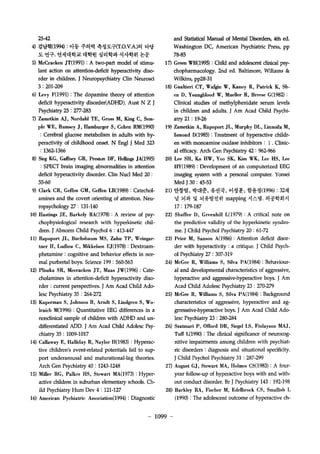 25-42 
4) ??? (199? : ?? ??? ????T.O.V.A.)? ?? 
? ??. ????? ??? ???? ???? ?? 
5) McCracken JT(1991) : A two-part model of stimu?lant 
action on attention-deficit hyperactivity diso?rder 
in children. J Neuropsychiatry Clin Neurosci 
3: 201-209 
6) Levy F(1991) : The dopamine theory of attention 
deficit hyperactivi disorder(ADHD). Aust N Z J 
Psychiatry 25: 277-283 
7) Zametkin AJ, Nordahl TE, Gross M, King C, Sem?ple 
WE, Rumscy J , Hamhurger S, Cohen RM(1990) 
: Cerebral glucose metabolism in adults with hy?peractivity 
of childhood onset. N Engl J Med 323 
: 1362-1366 
8) Sieg KG, Gaffney GR, Preston DF, He?ngs JA(1995) 
: SPECT brain imaging abnormalities in attention 
deficit hyperactivity disorder. Clin NucI Med 20 : 
55-60 
9) Clark CR, Geffen GM, Geffen LB(l989) : Catechol?amines 
and the covert orienting of attention. Neu?ropsychology 
27: 131-140 
10) Hastings JE, Barkely RA(1978) : A review of psy?chophysiolo?cal 
research with hyperkinetic chil?dren. 
J Abnorm Child Psychol 6 : 413-447 
ll) Rapoport JL, Buchshaum MS, Zahn TP, Weingar?tner 
H, Ludlow C, Mikkelsen EJ(1978) : Dextroam?phetamine 
: cognitive and behavior effects in nor?mal 
purbertal boys. Science 199 : 560-563 
12) Pliszka SR, Mccracken JI, Maas JW(1996) : Cate?cholamines 
in attention-deficit hyperactivi diso?rder 
: current perspectives. J Am Acad Child Ado?lesc 
Psychiatry 35 : 264-272 
13) Kuperman S, Johnson B, Arndt S, Lindgren S, Wo?Iraich 
M(1996) : Quantitative EEG differences in a 
noncli?.cal sample of children with ADHD and un?differentiated 
ADD. J Am Acad Child Adolesc Psy?chiatry 
35 : 1009-1017 
14) Callaway E, Halliday R, Naylor H(1983) : Hyperac?tive 
childrens event-related potentials fail to sup?port 
underarousal and maturational-lag theories. 
Arch Gen Psychiatry 40: 1243-1248 
15) MiIler RG, Palkes HS, Stewart MA(l973) : Hyper?active 
children in suburban elementary schools. Ch?ild 
Psychiatry Hum Dev 4 : 121-127 
16) American Pychiatric Association(l994) : Diagnostic 
and Statistical Manual of Mental Disorders, 4th ed. 
Washington DC, American Psychiatric Press, pp 
78-85 
17) Green WH(1995) : Child and adolescent clinical psy?chopharmacology. 
2nd ed. Baltimore, Wiliams & 
Wi1kins, pp28-31 
18) Gualtieri CT, Wafgin W, Kanoy R, Patrick K, Sh?en 
D, Youngblood W, Mueller R, Breese G(l982) : 
Clinical studies of methylphenidate serum levels 
in children and adu1ts. J Am Acad Child Psychi?atry 
21 : 19-26 
19) Zametkin A, Rapoport JL, Murphy DL, Linnoila M, 
Ismond D(l985) : Treatment of hyperactive childr?en 
with monoamine oxidase inhibitors: 1. Clinic?al 
efficacy. Arch Gen Psychiatry 42 : 962-966 
20) Lee SH, Ko HW, Yoo SK, Kim WK, Lee HS, Lee 
HY(1989) : Development of an computerized EEG 
ima?ng system with a personal computer. Yonsei 
Med J 30 : 45-53 
21) ??? , ??? ??? ??? ??? (199? : 32? 
? ?? ? ????? mapping ???. ????? 
17: 179-187 
22) Shaffer D, Greenhill L(1979) : A critical note on 
the predictive validity of the hyperkinetic syndro?me. 
J Child Psychol Psychiatry 20 : 61-72 
23) Prior M, Sanson A(1986) : Attention deficit disor?der 
with hyperactivity : a critique. J Child Psych- 
01 Psychiatry 27 : 307-319 
24) McGee R, WilIiams S, Silva PA(1984) : Behaviour?al 
and developmental characteristics of aggressive, 
hyperactive and aggressive-hyperactive boys. J Am 
Acad Child Adolesc Psychiatry 23 : 270-279 
25) McGee R, W?iams S, Silva PA(1984) : Background 
characteristics of aggressive, hyperactive and ag??Tesseive- 
hyperactive boys. J Am Acad Child Ado?lesc 
Psychiatry 23 : 280-284 
26) Szatmari P, Offord DR, Siegel LS, Finlayson MAJ, 
T?J L(l 99? : The clinical significance of neurocog?nitive 
impairments among children with psychiat?ric 
disorders : diagnosis and situational specificity. 
J Child Psychol Psychiatry 31 : 287-299 
27) August GJ, Stewart MA, Holmes CS(l983) : A four?year 
follow-up of hyperactive boys with and with?out 
conduct disorder. Br J Psychiatry 143 : 192-198 
28) Barkley RA, Fischer M, Edelbrock CS, Smallish L 
(1 99? : The adolescent outcome of hyperactive ch- 
- 1099 - 
 