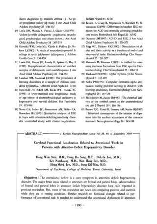 ildren diagnosed by research criteria: 1. An-ye?ar 
prospective follow-up study. J Am Acad Child 
Adolesc Psychiatry 29 : 546-557 
29) Lewis DO, Shanok S, Pincus J, Glaser GH(1979) : 
Violent juvenile delinquents : psychiatric, neurolo?gical, 
psychological and abuse factors. J Am Acad 
Child AdolescPsychiatry 18 : 307-319 
30) Karniski WM, Levin MD, Clarke S, Palfrey JS, Me?ltzer 
LJ(1982) ; A study of neurodevelopmental fi?ndings 
in ear1y adolescent d?inquents. J Adolesc 
Health Care 3 : 151-159 
31) Lewis DO, Pincus JH, Lovely R, Spitzer E, Moy E 
(198 : Biopsychosocial characteristics of matched 
samples of delinquents and nondelinquents. J Am 
Acad Child Adolesc Psychiatry 26 : 744-752 
32) Lamhert NM, Sandoval J(198? : The prevalence of 
learning disabilities in a sample of cl?dren consi?dered 
hyperactive. J Abnorm Child Psychol 8 : 33-50 
33) Satterfield JII, Schcll AM, Backs RW, Hidaka KC 
(1984) : A cross-sectional and lon?tudinal study 
of age effects of electrophysiological measures in 
hyperactive and normal children. Biol Psychiatry 
19: 973-990 
34) Mann CA, Lubar JF, Zimmernan A W, Millcr CA, 
Muenchen RA(1992) ; Quatitative analysis of EEG 
in boys with attention-deficit-hyperactivity disor?der 
: controlled study with clinical implications. 
Pediatr Neurol 8 : 30-36 
35) Janzen T, Graap K, Stephanson S, Marshall W, Fi?8?lmons 
G(199? : Differences in baseline EEG me?asures 
for ADD and norma1ly ac?e?ng pread?es?cent 
males. Biofeedback Self Regul 20 : 65-82 
36) Diamond JM(1997) : ADHD and EEG. J Am Acad 
Child Adolesc Psychiatry 36 : 576-577 
37) Rugg MD, Dkkens AMJ(1982) : Dissociation of al?pha 
and theta activity as a function of verbal and 
visuospatial tasks. Electroencephalogr Clin Neuro?physio153 
: 201-207 
38) Matous? M, Pctersen 1(1983) : A mthod for asse?ssing 
alertness fluctuaions from EEG spectra. Elec?troencephalogr 
Clin Neurophysiol 55 : 108-113 
39) Marland ON(1990) : Alpha rhythms. J Clin Neuro?physio17 
: 163-189 
40) Fullcr PW(1977) : Computer estimated alpha atte?nuaion 
during problem solving in children with 
leaming disabilities. Electroencephalogr Clin Neu?rophysiol 
38 : 149-156 
41) Rhcinberger M, Jasper H(1 93 : The electrical acti?vity 
of the cerebral cortex in the unanesthetized 
cat. Am J Physiol 119 : 186-196 
42) Barnes NJG, Costal B, Domney AM, Naylor RJ(198? 
: Beha?or? consequences of the infusion of dopa?mine 
into the nucleus accumbens of the common 
mamoset. Neuropharmacology 26: 163-188 
ABSTRACT J Korean Neuropsychiatr Assoc Vol ?: No 5, September, 1999 
Cerebral Functi.onal Loca1izati.on Related t.o Attenti.onal W.ork in 
Patients with Attenti.on-Deficit Hyperactivity Dis.order 
Dong Won Shin, M.D., Dong Ho Song, M.D., Duk-In Jon, M.D., 
Kee Namkoong, M.D., Man Hong Lee, M.D., 
Hong-Shick Lee, M.D., Sung Kil ?n  M.D. 
Department of Psychiatry, College of Medicine, Yonsei University, Seoul 
Objectives : The attentional dficit is a core symptom in attention deficit hypractivity 
disorder. The m? or brain aras rlated to attntion are frontal and paritallobes. Abnormalitis 
of frontal and parietal lobes in attention dficit hyperactivity disorder have ben reportd in 
prvious rsarches. But, most of th rsarchs ar basd on comparing patints and controls 
while they ar in resting condition. Furthr resarch on funtional changs rlatƣ d to Pr?formance 
of attlntional task is needed to understand the attentional dysfuntion in attntion 
? 1100 - 
 