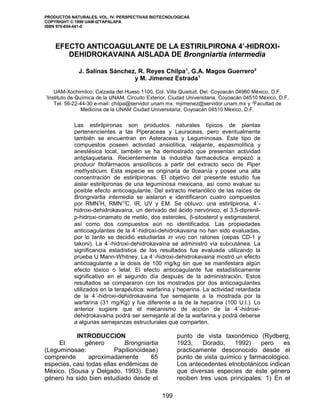 PRODUCTOS NATURALES, VOL. IV: PERSPECTIVAS BIOTECNOLOGICAS 
COPYRIGHT © 1999 UAM-IZTAPALAPA 
ISBN 970-654-441-0 
EFECTO ANTICOAGULANTE DE LA ESTIRILPIRONA 4’-HIDROXI-DEHIDROKAVAINA 
AISLADA DE Brongniartia intermedia 
J. Salinas Sánchez, R. Reyes Chilpa1, G.A. Magos Guerrero2 
y M. Jimenez Estrada1 
UAM-Xochimilco, Calzada del Hueso 1100, Col. Villa Quietud, Del. Coyoacán 04960 México, D.F. 
1Instituto de Química de la UNAM, Circuito Exterior, Ciudad Universitaria, Coyoacán 04510 México, D.F. 
Tel. 56-22-44-30 e-mail: chilpa@servidor.unam.mx, mjimenez@servidor.unam.mx y 2Facultad de 
Medicina de la UNAM Ciudad Universitaria, Coyoacán 04510 México, D.F. 
Las estirilpironas son productos naturales típicos de plantas 
pertenencientes a las Piperaceas y Lauraceas, pero eventualmente 
también se encuentran en Asteraceas y Leguminosas. Este tipo de 
compuestos poseen actividad ansiolítica, relajante, espasmolítica y 
anestésica local, también se ha demostrado que presentan actividad 
antiplaquetaria. Recientemente la industria farmacéutica empezó a 
producir fitofármacos ansiolíticos a partir del extracto seco de Piper 
methysticum. Esta especie es originaria de 0ceanía y posee una alta 
concentración de estirilpironas. El objetivo del presente estudio fue 
aislar estirilpironas de una leguminosa mexicana, así como evaluar su 
posible efecto anticoagulante. Del extracto metanólico de las raíces de 
Brongniartia intemedia se aislaron e identificaron cuatro compuestos 
por RMN1H, RMN13C, IR, UV y EM. Se obtuvo: una estirilpirona, 4´- 
hidroxi-dehidrokavaina, un derivado del ácido nervónico, el 3,5-diprenil-p- 
hidroxi-cinamato de metilo, dos esteroles, b-sitosterol y estigmasterol, 
así como dos compuestos aún no identificados. Las propiedades 
anticoagulantes de la 4´-hidroxi-dehidrokavaina no han sido evaluadas, 
por lo tanto se decidió estudiarlas in vivo con ratones (cepas CD-1 y 
takoni). La 4´-hidroxi-dehidrokavaina se administró vía subcutánea. La 
significancia estadística de los resultados fue evaluada utilizando la 
prueba U Mann-Whitney. La 4´-hidroxi-dehidrokavaina mostró un efecto 
anticoagulante a la dosis de 100 mg/kg sin que se manifestara algún 
efecto tóxico o letal. El efecto anticoagulante fue estadísticamente 
significativo en el segundo día después de la administración. Estos 
resultados se compararon con los mostrados por dos anticoagulantes 
utilizados en la terapéutica: warfarina y heparina. La actividad retardada 
de la 4´-hidroxi-dehidrokavaina fue semejante a la mostrada por la 
warfarina (31 mg/Kg) y fue diferente a la de la heparina (100 U.I.). Lo 
anterior sugiere que el mecanismo de acción de la 4´-hidroxi-dehidrokavaina 
podrá ser semejante al de la warfarina y podrá deberse 
a algunas semejanzas estructurales que comparten. 
INTRODUCCION 
El género Brongniartia 
(Leguminosae: Papilionoideae) 
comprende aproximadamente 65 
especies, casi todas ellas endémicas de 
México. (Sousa y Delgado, 1993). Este 
género ha sido bien estudiado desde el 
punto de vista taxonómico (Rydberg, 
1923; Dorado, 1992) pero es 
practicamente desconocido desde el 
punto de vista químico y farmacológico. 
Los antecedentes etnobotánicos indican 
que diversas especies de éste género 
reciben tres usos principales: 1) En el 
199 
 