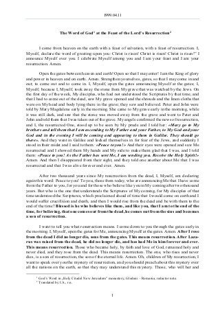 1999.04.11
1
The Word of God1 at the Feast of the Lord’s Resurrection2
I come from heaven on the earth with a feast of salvation, with a feast of resurrection. I,
Myself, declare the word of greeting upon you: Christ is risen! Christ is risen! Christ is risen!” I
announce Myself over you. I celebrate Myself among you and I am your feast and I am your
resurrection. Amen.
Open the gates between heaven and earth! Open so that I may enter! I am the King of glory
and power in heaven and on earth. Amen. Strengthen yourselves, gates, so that I may come in and
out; to come out and to come in. I, Myself, open the gates announcing Myself at the gates; I,
Myself, because I, Myself, took away the stone from My grave that was watched by the Jews. On
the first day of the week, My disciples, who had not understood the Scriptures by that time, and
that I had to come out of the dead, saw My grave opened and the shrouds and the linen cloths that
were on My head and body lying there in the grave; they saw and believed. Peter and John were
told by Mary Magdalene early in the morning. She came to My grave early in the morning, while
it was still dark, and saw that the stone was moved away from the grave and went to Peter and
John and told them that I was taken out of the grave. My angels confirmed the news of resurrection,
and I, the resurrected One, stood up to be seen by My prude and I told her: «Mary go to My
brothers and tell them that I am ascending to My Father and your Father, to My God and your
God and in the evening I will be coming and appearing to them in Galilee. They should go
there». And they went in Galilee and locked themselves in for fear of the Jews, and suddenly I
stood in their midst and I said to them: «Peace to you!» And their eyes were opened and saw Me
resurrected and I showed them My hands and My side to make them glad that I was, and I told
them: «Peace to you! As the Father has sent Me, I am sending you. Receive the Holy Spirit!»
Amen. And then I disappeared from their sight, and they told one another about Me that I was
resurrected and that I was alive forever and ever. Amen.
After two thousand years since My resurrection from the dead, I, Myself, am declaring
again this word: Peace to you! To you, those from today, who are announcing Me that I have come
from the Father to you, for you and for those who believe like you in My coming after two thousand
years. But who is the one that understands the Scriptures of My coming, for My disciples of that
time understood the Scriptures, which proclaimed ahead of time that I would come on earth and I
would suffer crucifixion and death, and then I would rise from the dead and be with them to the
end of the time? Blessed is he who believes like them, and like you, that I am to the end of the
time, for believing, that one comes out from the dead, he comes out from the sins and becomes
a son of resurrection.
I want to tell you what resurrection means. I come down to you through the gates early in
the morning. I, Myself, open the gates for Me, announcing Myself at the gates. Amen. After I rose
from the dead I did no longer die, sons from the gates. This means resurrection. After Laza-
rus was raised from the dead, he did no longer die, and has had Me in him forever and ever.
This means resurrection. Those who became holy, by faith and love of God, remained holy and
never died, and they rose from the dead. This means resurrection. The one, who rises and never
dies, is a son of resurrection, the son of the eternal life. Amen. Oh, children of My resurrection, I
want to speak over you the mystery of resurrection, and you should preach about this mystery over
all the nations on the earth, so that they may understand this mystery. Those, who will her and
1
God’s Word in „Holy Citadel New Jerusalem” monastery, Glodeni – Romania, redactor note.
2
Translated by I.A., r.n.
 