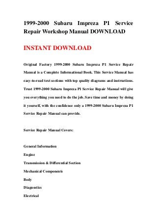 1999-2000 Subaru Impreza P1 Service
Repair Workshop Manual DOWNLOAD
INSTANT DOWNLOAD
Original Factory 1999-2000 Subaru Impreza P1 Service Repair
Manual is a Complete Informational Book. This Service Manual has
easy-to-read text sections with top quality diagrams and instructions.
Trust 1999-2000 Subaru Impreza P1 Service Repair Manual will give
you everything you need to do the job. Save time and money by doing
it yourself, with the confidence only a 1999-2000 Subaru Impreza P1
Service Repair Manual can provide.
Service Repair Manual Covers:
General Information
Engine
Transmission & Differential Section
Mechanical Components
Body
Diagnostics
Electrical
 