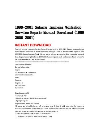  
 
 
 
1999-2001 Subaru Impreza Workshop
Service Repair Manual Download (1999
2000 2001)
INSTANT DOWNLOAD 
This  is  the  most  complete  Service  Repair  Manual  for  the  1999‐2001  Subaru  Impreza.Service 
Repair  Manual  can  come  in  handy  especially  when  you  have  to  do  immediate  repair  to  your 
1999‐2001 Subaru Impreza .Repair Manual comes with comprehensive details regarding technical 
data. Diagrams a complete list of. 1999‐2001 Subaru Impreza parts and pictures.This is a must for 
the Do‐It‐Yours.You will not be dissatisfied.   
==============================================================   
THIS MANUAL COVERS:   
General Information   
Engine   
Transmission And Differential   
Mechanical Components   
Body   
Electrical   
Diagnostics   
Wiring System   
Back Cover   
 
Downloadable: YES   
File Format: PDF   
Compatible: All Versions of Windows & Mac   
Language: English   
Requirements: Adobe PDF Reader   
All  pages  are  printable.So  run  off  what  you  need  &  take  it  with  you  into  the  garage  or 
workshop.Save money $$ By doing your own repairs!These manuals make it easy for any skill 
level with these very easy to follow.Step by step instructions!   
CUSTOMER SATISFACTION ALWAYS GUARANTEED!   
CLICK ON THE INSTANT DOWNLOAD BUTTON TODAY 
 
