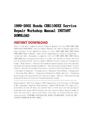  
 
 
 
1999-2002 Honda CBR1100XX Service
Repair Workshop Manual INSTANT
DOWNLOAD
INSTANT DOWNLOAD 
This is the most complete Service Repair Manual for the 1999 2000 2001
2002 Honda CBR1100XX .Service Repair Manual can come in handy especially
when you have to do immediate repair to your 1999 2000 2001 2002 Honda
CBR1100XX.Repair Manual comes with comprehensive details regarding
technical data. Diagrams a complete list of 1999 2000 2001 2002 Honda
CBR1100XX parts and pictures.This is a must for the Do-It-Yours.You will
not be dissatisfied. Service Repair Manual Covers: General information
Frame / Body Panels / Exhaust System Maintenance Lubrication System Fuel
System Cooling System Engine Removal / Installation Cylinder Head / Valves
Clutch / Gearshift Linkage Alternator / Starter Clutch Crankcase / Piston
/ Cylinder Crankshaft / Transmission / Balancer Front Wheel / Suspension
/ Steering Rear Wheel / Suspension Hydraulic Brake Battery / Charging
System Ignition System Electric Starter Lights / Meters / Switches Wiring
Diagram Technical Features Troubleshooting Index
===================================================================
Downloadable: YES File Format: PDF Compatible: All Versions of Windows
& Mac Language: English Requirements: Adobe PDF Reader All pages are
printable.So run off what you need & take it with you into the garage or
workshop.Save money $$ By doing your own repairs!These manuals make it
easy for any skill level with these very easy to follow.Step by step
instructions! CUSTOMER SATISFACTION ALWAYS GUARANTEED! CLICK ON THE
INSTANT DOWNLOAD BUTTON TODAY
 
 
 