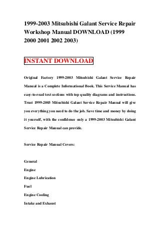 1999-2003 Mitsubishi Galant Service Repair
Workshop Manual DOWNLOAD (1999
2000 2001 2002 2003)
INSTANT DOWNLOAD
Original Factory 1999-2003 Mitsubishi Galant Service Repair
Manual is a Complete Informational Book. This Service Manual has
easy-to-read text sections with top quality diagrams and instructions.
Trust 1999-2003 Mitsubishi Galant Service Repair Manual will give
you everything you need to do the job. Save time and money by doing
it yourself, with the confidence only a 1999-2003 Mitsubishi Galant
Service Repair Manual can provide.
Service Repair Manual Covers:
General
Engine
Engine Lubrication
Fuel
Engine Cooling
Intake and Exhaust
 