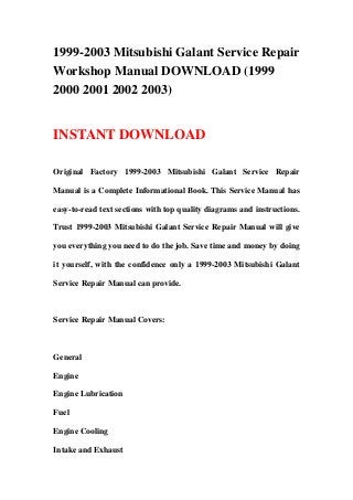 1999-2003 Mitsubishi Galant Service Repair
Workshop Manual DOWNLOAD (1999
2000 2001 2002 2003)


INSTANT DOWNLOAD

Original Factory 1999-2003 Mitsubishi Galant Service Repair

Manual is a Complete Informational Book. This Service Manual has

easy-to-read text sections with top quality diagrams and instructions.

Trust 1999-2003 Mitsubishi Galant Service Repair Manual will give

you everything you need to do the job. Save time and money by doing

it yourself, with the confidence only a 1999-2003 Mitsubishi Galant

Service Repair Manual can provide.



Service Repair Manual Covers:



General

Engine

Engine Lubrication

Fuel

Engine Cooling

Intake and Exhaust
 