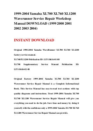 1999-2004 Yamaha XL700 XL760 XL1200
Waverunner Service Repair Workshop
Manual DOWNLOAD (1999 2000 2001
2002 2003 2004)
INSTANT DOWNLOAD
Original 1998-2004 Yamaha WaveRunner XL700 XL760 XL1200
factory service manual.
XL760/XL1200 Publication ID: LIT-18616-01-88
XL700 Supplementary Service Manual Publication ID:
LIT-18616-02-00
Original Factory 1999-2004 Yamaha XL700 XL760 XL1200
Waverunner Service Repair Manual is a Complete Informational
Book. This Service Manual has easy-to-read text sections with top
quality diagrams and instructions. Trust 1999-2004 Yamaha XL700
XL760 XL1200 Waverunner Service Repair Manual will give you
everything you need to do the job. Save time and money by doing it
yourself, with the confidence only a 1999-2004 Yamaha XL700 XL760
XL1200 Waverunner Service Repair Manual can provide.
 
