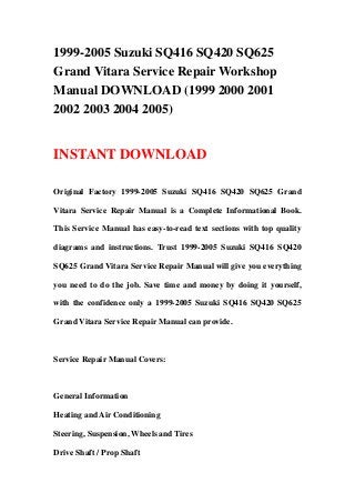 1999-2005 Suzuki SQ416 SQ420 SQ625
Grand Vitara Service Repair Workshop
Manual DOWNLOAD (1999 2000 2001
2002 2003 2004 2005)
INSTANT DOWNLOAD
Original Factory 1999-2005 Suzuki SQ416 SQ420 SQ625 Grand
Vitara Service Repair Manual is a Complete Informational Book.
This Service Manual has easy-to-read text sections with top quality
diagrams and instructions. Trust 1999-2005 Suzuki SQ416 SQ420
SQ625 Grand Vitara Service Repair Manual will give you everything
you need to do the job. Save time and money by doing it yourself,
with the confidence only a 1999-2005 Suzuki SQ416 SQ420 SQ625
Grand Vitara Service Repair Manual can provide.
Service Repair Manual Covers:
General Information
Heating and Air Conditioning
Steering, Suspension, Wheels and Tires
Drive Shaft / Prop Shaft
 