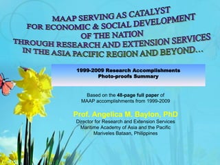 1999-2009 Research Accomplishments
Photo-proofs Summary
Based on the 48-page full paper of
MAAP accomplishments from 1999-2009
Prof. Angelica M. Baylon, PhD
Director for Research and Extension Services
Maritime Academy of Asia and the Pacific
Mariveles Bataan, Philippines
 