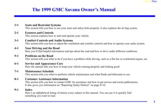 yellowblue
i
The 1999 GMC Savana Owner’s Manual
1-1 Seats and Restraint Systems
This section tells you how to use your seats and safety belts properly. It also explains the air bag system.
2-1 Features and Controls
This section explains how to start and operate your vehicle.
3-1 Comfort Controls and Audio Systems
This section tells you how to adjust the ventilation and comfort controls and how to operate your audio system.
4-1 Your Driving and the Road
Here you’ll find helpful information and tips about the road and how to drive under different conditions.
5-1 Problems on the Road
This section tells you what to do if you have a problem while driving, such as a flat tire or overheated engine, etc.
6-1 Service and Appearance Care
Here the manual tells you how to keep your vehicle running properly and looking good.
7-1 Maintenance Schedule
This section tells you when to perform vehicle maintenance and what fluids and lubricants to use.
8-1 Customer Assistance Information
This section tells you how to contact GMC for assistance and how to get service and owner publications.
It also gives you information on “Reporting Safety Defects” on page 8-10.
9-1 Index
Here’s an alphabetical listing of almost every subject in this manual. You can use it to quickly find
something you want to read.
 