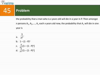45   Problem

     the probability that a man who is x years old will die in a year in P. Then amongst
     n persons A1, A2,…., An each x years old now, the probability that A1 will die in one
     year is

          1
     a.   n2
     b. 1 – (1 - P)n
          1
     c.   n2
             [1   – (1 - P)n]
          1
     d.   n2 [1   – (1 - P)n]
 