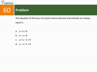 60   Problem

     The equation of the locus of a point whose abscissa and ordinate are always
     equal is :


     a. y + x = 0
     b. y – x = 0
     c. y + x – 1 = 0
     d. y – x + 1 = 0
 