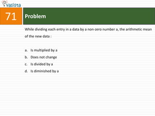 71   Problem

     While dividing each entry in a data by a non-zero number a, the arithmetic mean
     of the new data :


     a. Is multiplied by a
     b. Does not change
     c. Is divided by a
     d. Is diminished by a
 
